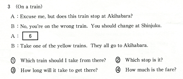 3 (On a train) A:Excuse me,but does this train stop at Akihabara? B:No,you're on the wrong train. You should change at Shinjuku. A:[ 6 ] B:Take one of the yellow trains. They all go to Akihabara. @Which train shiuld I take ftom there?@AWhich stop is it?@BHow long will it take to get there?@CHow much is the fare?