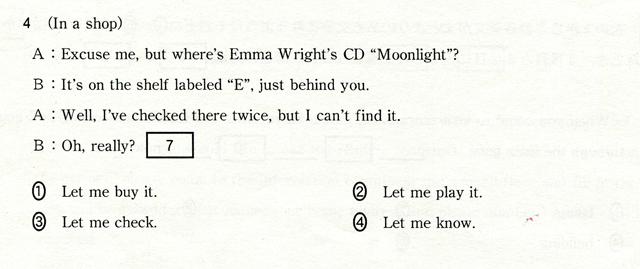 4 (In a shop) A:Ezcuse me,but where's Emma Wright's CD 'Moonlight?' B:It's on the shelf labeled 'E',just behind you. A:Well,I've checked there twice,but Ican't find it. B:Oh,really? [ 7 ] @Let me buy it.@ALet me play it.@BLet me check.@CLet me know.